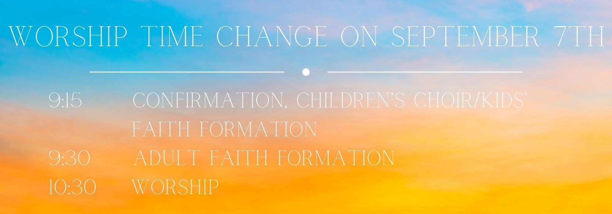 Worship Time Change on September 7th 9:15      Confirmation, Children’s Choir/kids’           Faith Formation 9:30     adult Faith Formation          10:30    Worship