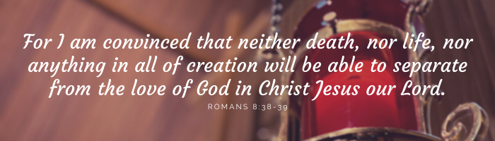 For I am convinced that neither death, nor life, nor anything in all of creation will be able to separate from the love of God in Christ Jesus our Lord.